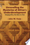 Unravelling the Mysteries of Africa's Underdevelopment Changing Africa, One Idea at a Time / John W. Forje.