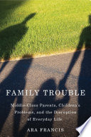 Family trouble : middle-class parents, children's problems, and the disruption of everyday life / Ara Francis.