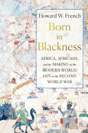 Born in Blackness : Africa, Africans, and the making of the modern world, 1471 to the Second World War / Howard W. French.