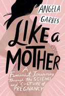 Like a mother : a feminist journey through the science and culture of pregnancy / Angela Garbes.