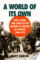 A world of its own : race, labor, and citrus in the making of Greater Los Angeles, 1900-1970 / Matt García.