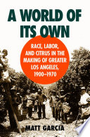 A world of its own : race, labor, and citrus in the making of Greater Los Angeles, 1900-1970 / Matt García.