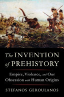 The invention of prehistory : empire, violence, and our obsession with human origins / Stefanos Geroulanos.