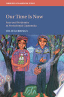 Our time is now : race and modernity in postcolonial Guatemala / Julie Gibbings.