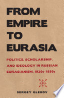 From empire to Eurasia : politics, scholarship, and ideology in Russian Eurasianism, 1920s-1930s / Sergey Glebov.