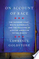 On account of race : the Supreme Court, white supremacy, and the ravaging of African American voting rights / Lawrence Goldstone.