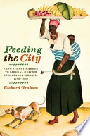 Feeding the city : from street market to liberal reform in Salvador, Brazil, 1780-1860 / Richard Graham.