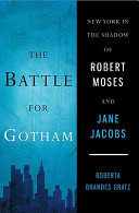 The battle for Gotham : New York in the shadow of Robert Moses and Jane Jacobs / Roberta Brandes Gratz.