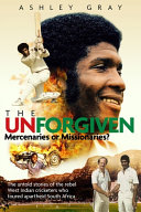 The unforgiven : missionaries or mercenaries? : the untold stories of the rebel West Indian cricketers who toured apartheid South Africa / Ashley Gray.