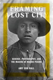 Framing a lost city : science, photography, and the making of Machu Picchu /