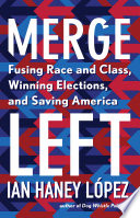 Merge left : fusing race and class, winning elections, and saving America / Ian Haney López.