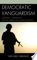 Democratic vanguardism : modernity, intervention, and the making of the Bush Doctrine / Michael Harland.
