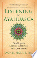 Listening to Ayahuasca : new hope for depression, addiction, PTSD, and anxiety / Rachel Harris, PhD.