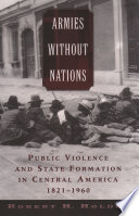 Armies without nations : public violence and state formation in Central America, 1821-1960 / Robert H. Holden.