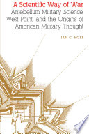 A scientific way of war : antebellum military science, West Point, and the origins of American military thought / Ian C. Hope.