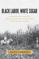 Black labor, white sugar : Caribbean braceros and their struggle for power in the Cuban sugar industry / Philip A. Howard.