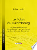 Le Palais du Luxembourg : Ses transformations, son agrandissement, ses architectes, sa decoration, ses decorateurs / Arthur Hustin.