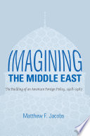 Imagining the Middle East : the building of an American foreign policy, 1918-1967 / Matthew F. Jacobs.