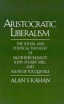 Aristocratic liberalism : the social and political thought of Jacob Burckhardt, John Stuart Mill, and Alexis de Tocqueville / Alan S. Kahan.