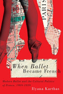 When ballet became French : modern ballet and the cultural politics of France, 1909-1939 / Ilyana Karthas.