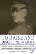 To raise and discipline an army : Major General Enoch Crowder, the Judge Advocate General's Office and the realignment of civil and military relations in World War I / Joshua E. Kastenberg.