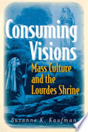 Consuming Visions : Mass Culture and the Lourdes Shrine / Suzanne K. Kaufman.