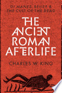 The ancient Roman afterlife : di manes, belief, and the cult of the dead / Charles W. King