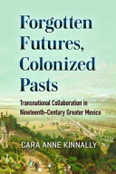 Forgotten futures, colonized pasts : transnational collaboration in nineteenth-century greater Mexico / Cara Anne Kinnally.