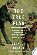 The true flag : Theodore Roosevelt, Mark Twain, and the birth of American empire /