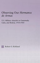 Observing our hermanos de armas : U.S. military attaches in Guatemala, Cuba, and Bolivia, 1950-1964 / Robert O. Kirkland.