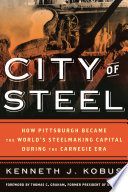 City of steel : how Pittsburgh became the world's steelmaking capital during the Carnegie era / Ken Kobus.