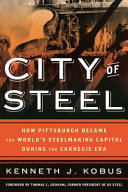 City of steel : how Pittsburgh became the world's steelmaking capital during the Carnegie era / Ken Kobus.