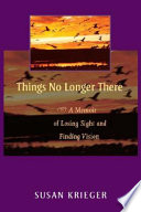 Things no longer there : a memoir of losing sight and finding vision / Susan Krieger.