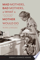 Mad mothers, bad mothers, and what a good mother would do : the ethics of ambivalence / Sarah LaChance Adams.