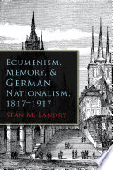 Ecumenism, memory, and German nationalism, 1817-1917 / Stan M. Landry.