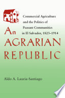 An agrarian republic : commercial agriculture and the politics of peasant communities in El Salvador, 1823-1914  / Aldo A. Lauria-Santiago.