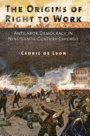The origins of right to work : antilabor democracy in nineteenth-century Chicago / Cedric de Leon.