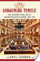 The consuming temple : Jews, department stores, and the consumer revolution in Germany, 1880-1940 / Paul Lerner.