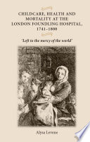 Childcare, health and mortality at the London Foundling Hospital, 1741-1800 : "Left to the mercy of the world" / Alysa Levene.