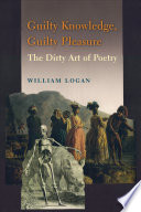 Guilty knowledge, guilty pleasure : the dirty art of poetry / William Logan.