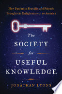 The Society for Useful Knowledge : how Benjamin Franklin and friends brought the Enlightenment to America / Jonathan Lyons.