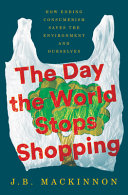 The day the world stops shopping : how ending consumerism saves the environment and ourselves / J.B. MacKinnon.