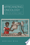 Africanizing oncology : creativity, crisis, and cancer in Uganda / Marissa Mika.