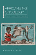 Africanizing oncology : creativity, crisis, and cancer in Uganda / Marissa Mika.