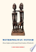 Metropolitan fetish African sculpture and the imperial French invention of primitive art John Warne Monroe