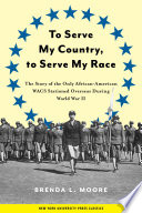 To serve my country, to serve my race : the story of the only African American WACS stationed overseas during World War II / Brenda L. Moore.