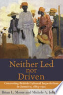 Neither led nor driven : contesting British cultural imperialism in Jamaica, 1865-1920 / Brian L. Moore and Michele A. Johnson.