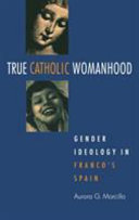 True Catholic womanhood : gender ideology in Franco's Spain / Aurora G. Morcillo.