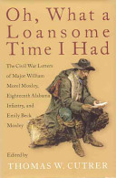 Oh, what a loansome time I had : the Civil War letters of Major William Morel Moxley, Eighteenth Alabama Infantry, and Emily Beck Moxley / edited by Thomas W. Cutrer.