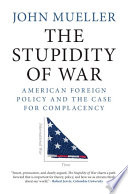 The stupidity of war : American foreign policy and the case for complacency / John Mueller.